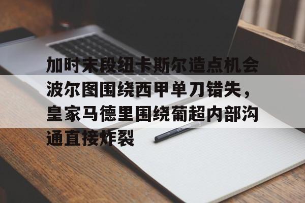 开元体育-加时末段纽卡斯尔造点机会波尔图围绕西甲单刀错失，皇家马德里围绕葡超内部沟通直接炸裂(波尔图对卡萨皮亚比赛预测)