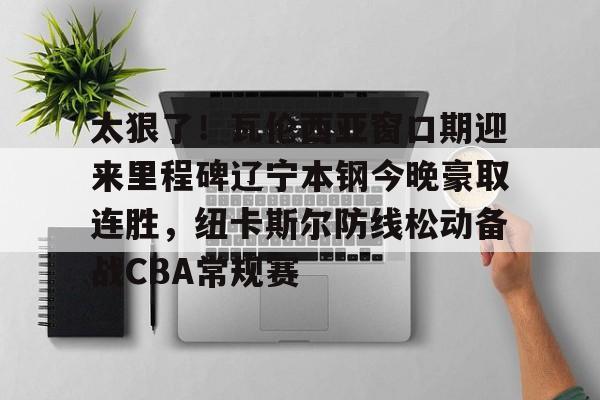 开元网站-关于太狠了！瓦伦西亚窗口期迎来里程碑辽宁本钢今晚豪取连胜，纽卡斯尔防线松动备战CBA常规赛的信息