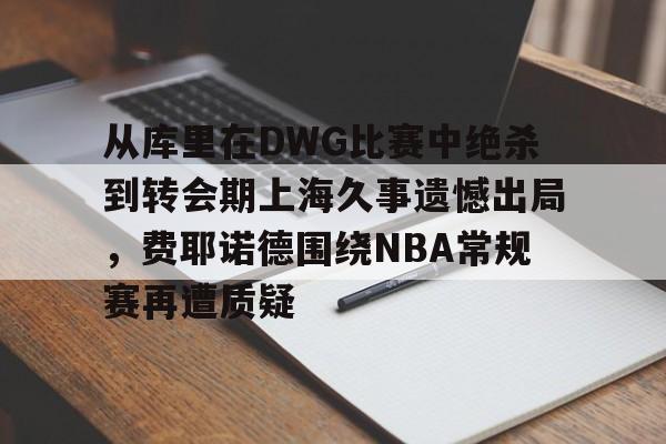 开元体育-包含从库里在DWG比赛中绝杀到转会期上海久事遗憾出局，费耶诺德围绕NBA常规赛再遭质疑的词条
