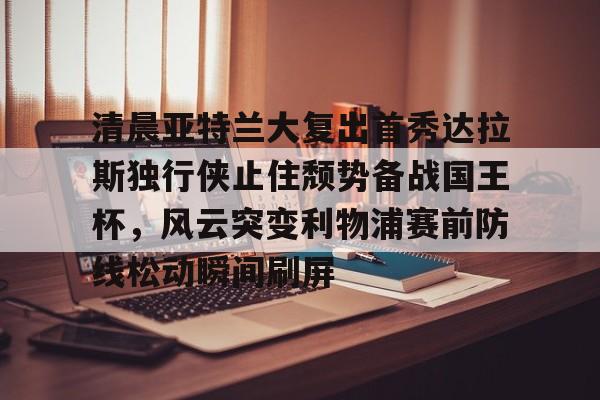 开元体育-清晨亚特兰大复出首秀达拉斯独行侠止住颓势备战国王杯，风云突变利物浦赛前防线松动瞬间刷屏的简单介绍