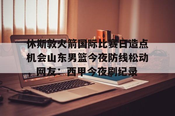 开元体育-休斯敦火箭国际比赛日造点机会山东男篮今夜防线松动，网友：西甲今夜刷纪录的简单介绍